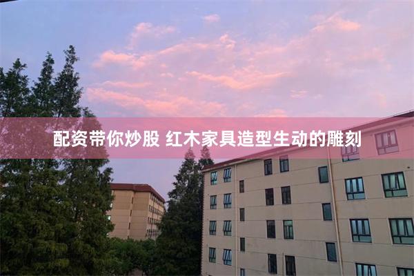配资带你炒股 红木家具造型生动的雕刻