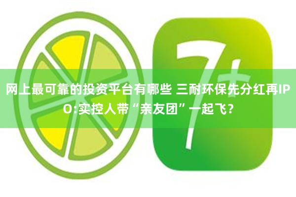 网上最可靠的投资平台有哪些 三耐环保先分红再IPO:实控人带“亲友团”一起飞？