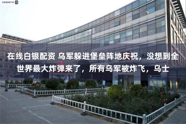 在线白银配资 乌军躲进堡垒阵地庆祝，没想到全世界最大炸弹来了，所有乌军被炸飞，乌士