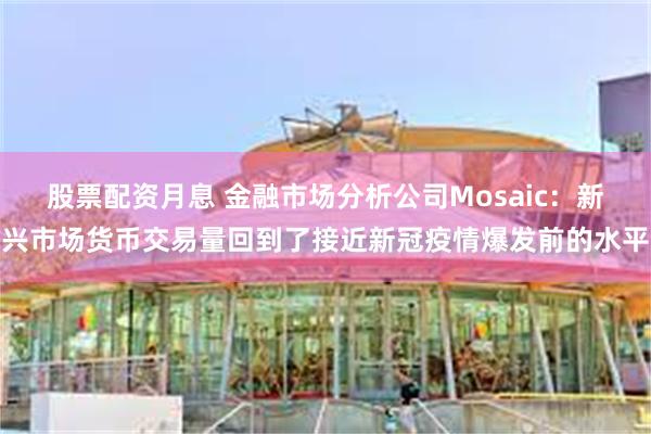 股票配资月息 金融市场分析公司Mosaic：新兴市场货币交易量回到了接近新冠疫情爆发前的水平