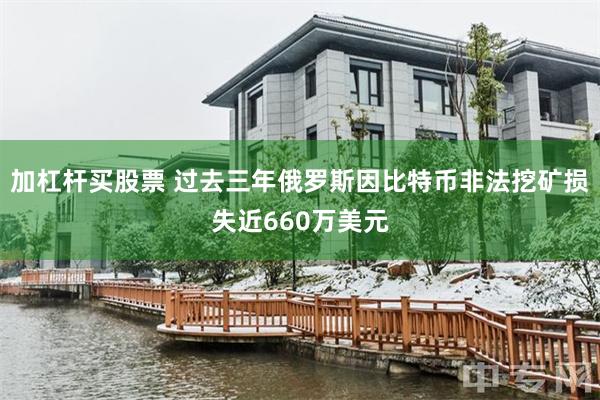 加杠杆买股票 过去三年俄罗斯因比特币非法挖矿损失近660万美元