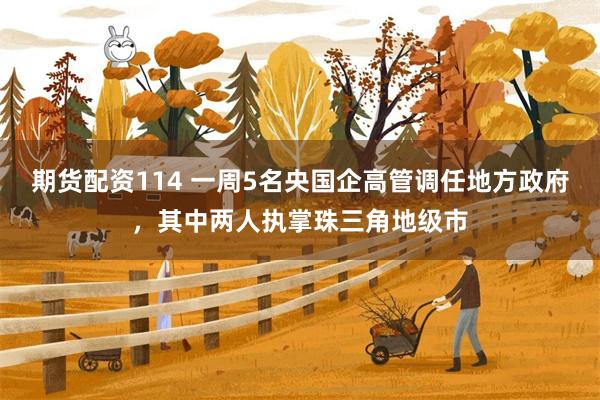 期货配资114 一周5名央国企高管调任地方政府，其中两人执掌珠三角地级市