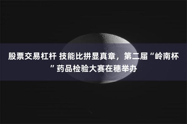 股票交易杠杆 技能比拼显真章，第二届“岭南杯”药品检验大赛在穗举办