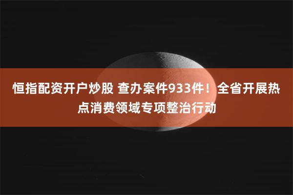 恒指配资开户炒股 查办案件933件！全省开展热点消费领域专项整治行动