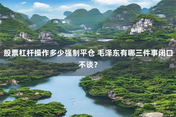 股票杠杆操作多少强制平仓 毛泽东有哪三件事闭口不谈？