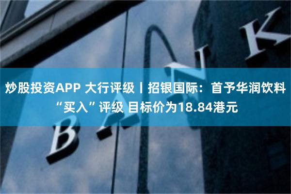 炒股投资APP 大行评级丨招银国际：首予华润饮料“买入”评级 目标价为18.84港元