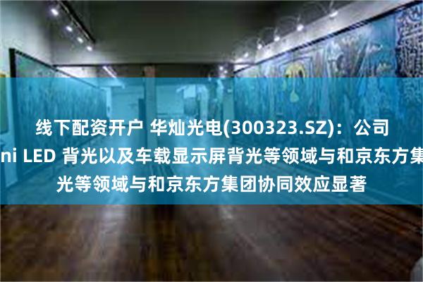线下配资开户 华灿光电(300323.SZ)：公司产品在直显、Mini LED 背光以及车载显示屏背光等领域与和京东方集团协同效应显著