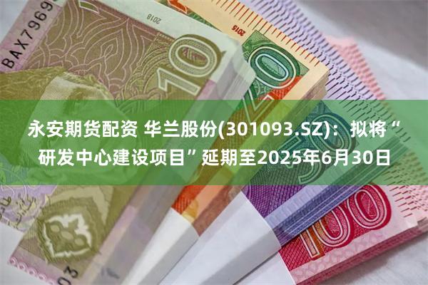 永安期货配资 华兰股份(301093.SZ)：拟将“研发中心建设项目”延期至2025年6月30日