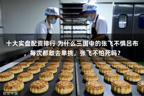 十大实盘配资排行 为什么三国中的张飞不惧吕布，每次都敢去单挑，张飞不怕死吗？