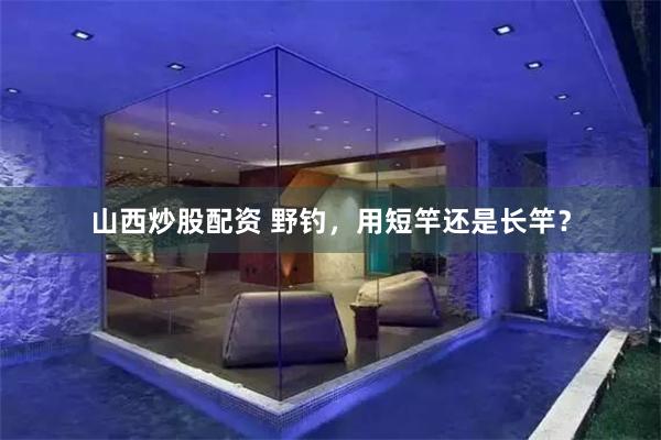 山西炒股配资 野钓，用短竿还是长竿？