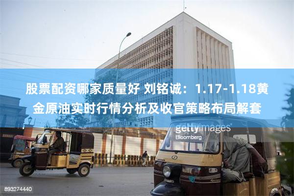 股票配资哪家质量好 刘铭诚：1.17-1.18黄金原油实时行情分析及收官策略布局解套