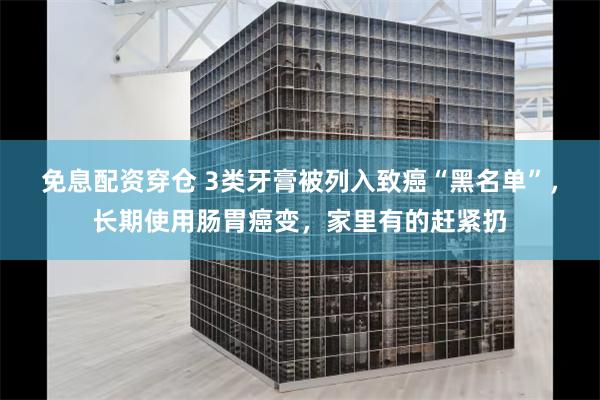 免息配资穿仓 3类牙膏被列入致癌“黑名单”，长期使用肠胃癌变，家里有的赶紧扔