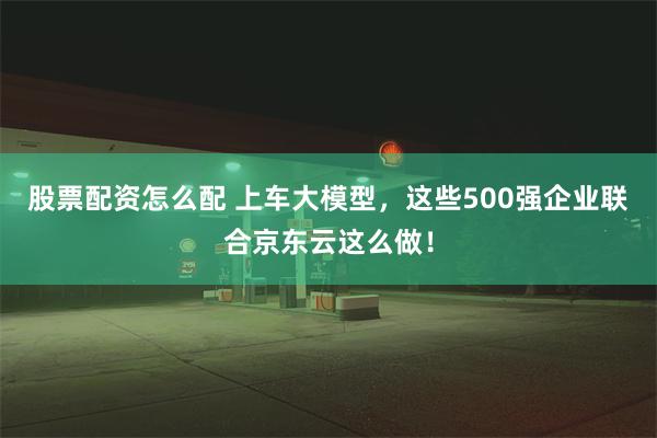 股票配资怎么配 上车大模型，这些500强企业联合京东云这么做！
