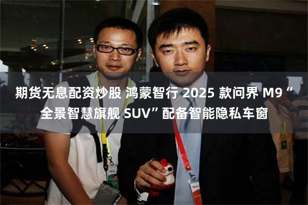 期货无息配资炒股 鸿蒙智行 2025 款问界 M9“全景智慧旗舰 SUV”配备智能隐私车窗