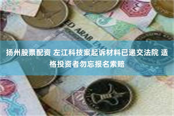 扬州股票配资 左江科技案起诉材料已递交法院 适格投资者勿忘报名索赔