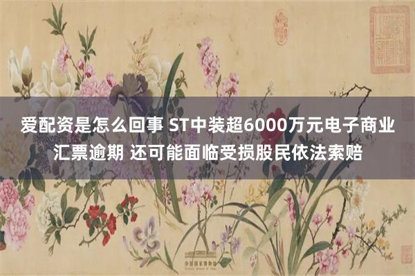 爱配资是怎么回事 ST中装超6000万元电子商业汇票逾期 还可能面临受损股民依法索赔