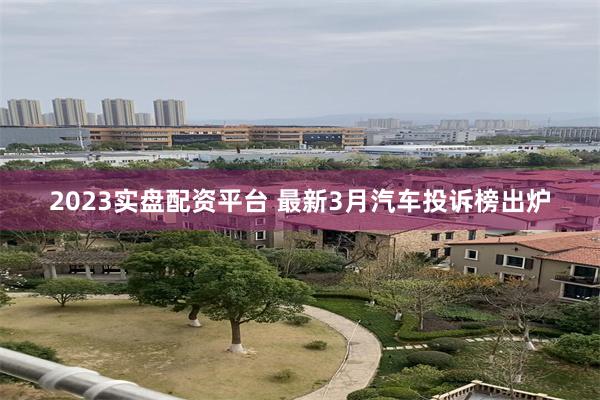 2023实盘配资平台 最新3月汽车投诉榜出炉
