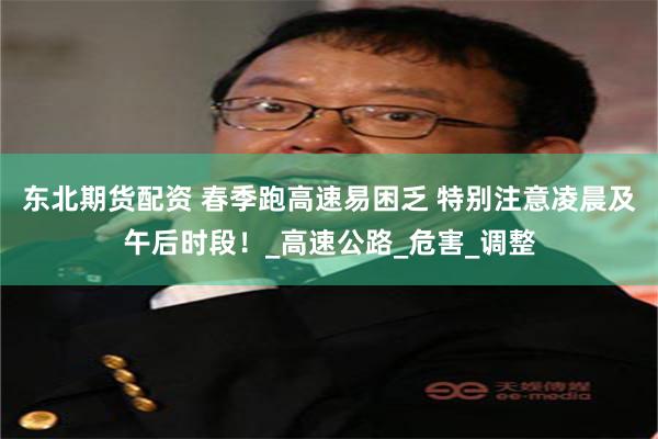 东北期货配资 春季跑高速易困乏 特别注意凌晨及午后时段！_高速公路_危害_调整