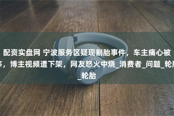 配资实盘网 宁波服务区疑现割胎事件，车主痛心被宰，博主视频遭下架，网友怒火中烧_消费者_问题_轮胎