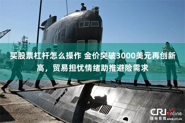 买股票杠杆怎么操作 金价突破3000美元再创新高，贸易担忧情绪助推避险需求