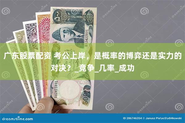 广东股票配资 考公上岸，是概率的博弈还是实力的对决？_竞争_几率_成功