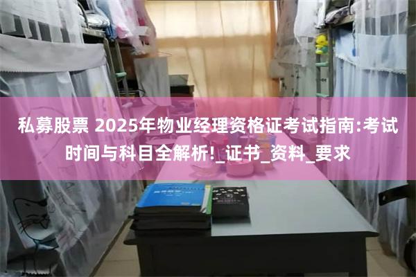私募股票 2025年物业经理资格证考试指南:考试时间与科目全解析!_证书_资料_要求