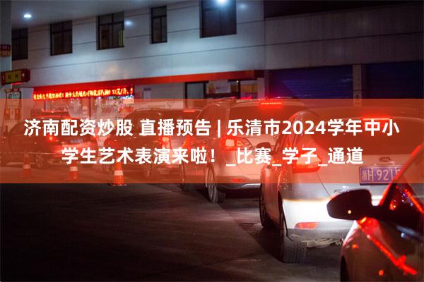 济南配资炒股 直播预告 | 乐清市2024学年中小学生艺术表演来啦！_比赛_学子_通道