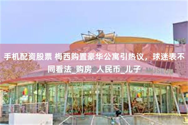 手机配资股票 梅西购置豪华公寓引热议，球迷表不同看法_购房_人民币_儿子