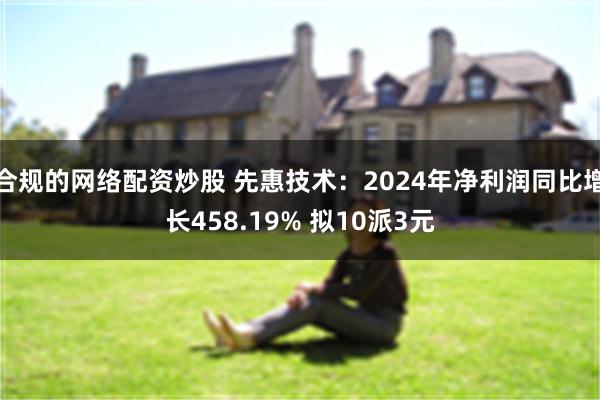 合规的网络配资炒股 先惠技术：2024年净利润同比增长458.19% 拟10派3元