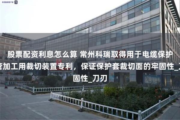 股票配资利息怎么算 常州科瑞取得用于电缆保护套管加工用裁切装置专利，保证保护套裁切面的牢固性_刀刃
