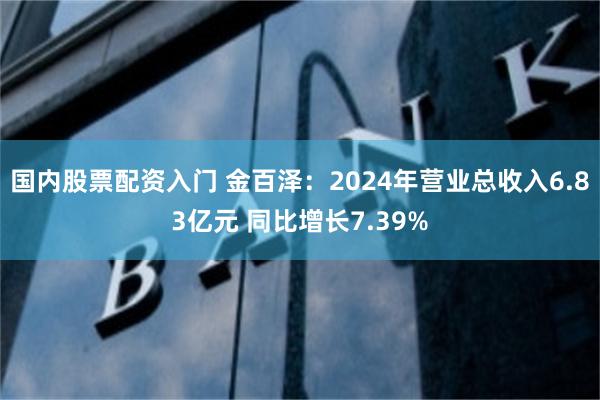 国内股票配资入门 金百泽：2024年营业总收入6.83亿元 同比增长7.39%