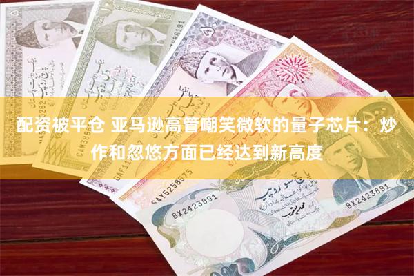 配资被平仓 亚马逊高管嘲笑微软的量子芯片：炒作和忽悠方面已经达到新高度