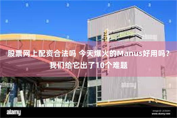 股票网上配资合法吗 今天爆火的Manus好用吗？我们给它出了10个难题