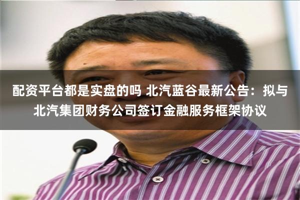 配资平台都是实盘的吗 北汽蓝谷最新公告：拟与北汽集团财务公司签订金融服务框架协议