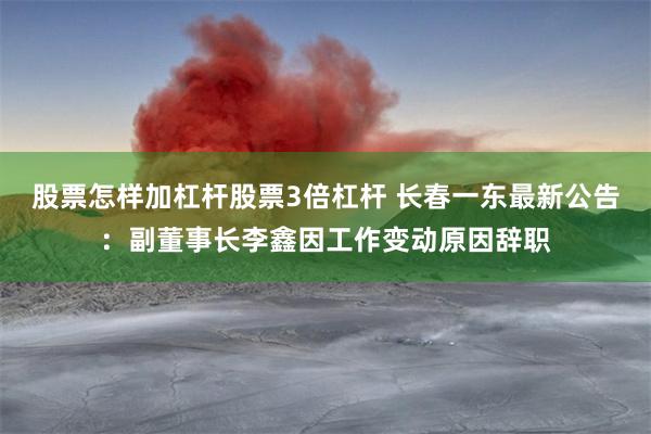 股票怎样加杠杆股票3倍杠杆 长春一东最新公告：副董事长李鑫因工作变动原因辞职
