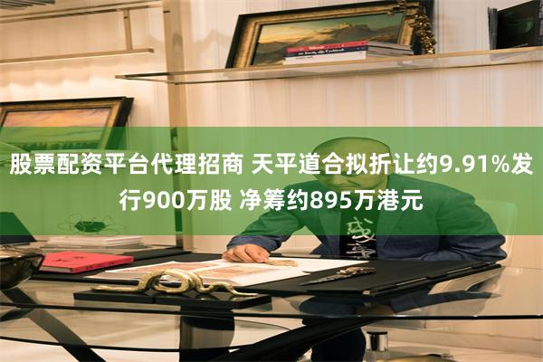 股票配资平台代理招商 天平道合拟折让约9.91%发行900万股 净筹约895万港元
