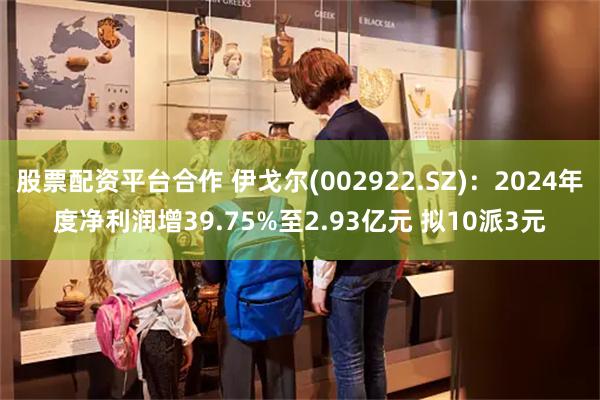 股票配资平台合作 伊戈尔(002922.SZ)：2024年度净利润增39.75%至2.93亿元 拟10派3元