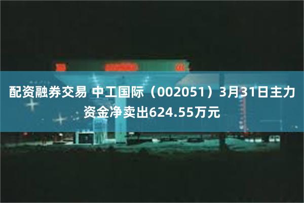 配资融券交易 中工国际（002051）3月31日主力资金净卖出624.55万元