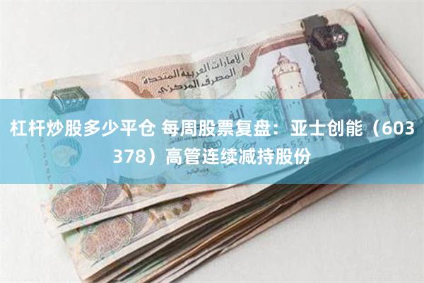 杠杆炒股多少平仓 每周股票复盘：亚士创能（603378）高管连续减持股份