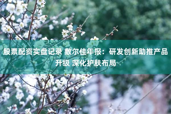 股票配资实盘记录 敷尔佳年报：研发创新助推产品升级 深化护肤布局