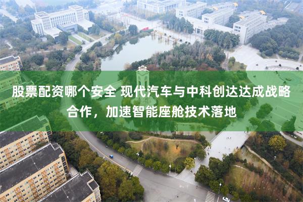 股票配资哪个安全 现代汽车与中科创达达成战略合作，加速智能座舱技术落地