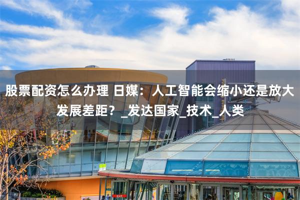 股票配资怎么办理 日媒：人工智能会缩小还是放大发展差距？_发达国家_技术_人类