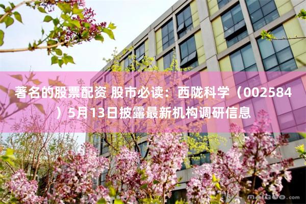著名的股票配资 股市必读：西陇科学（002584）5月13日披露最新机构调研信息