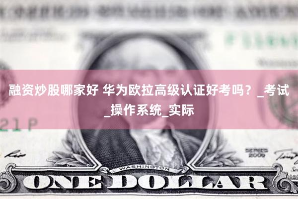 融资炒股哪家好 华为欧拉高级认证好考吗？_考试_操作系统_实际
