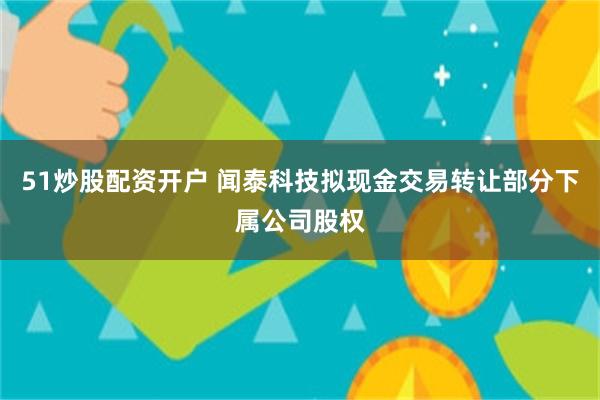 51炒股配资开户 闻泰科技拟现金交易转让部分下属公司股权