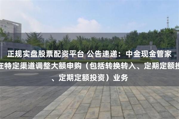 正规实盘股票配资平台 公告速递：中金现金管家货币基金在特定渠道调整大额申购（包括转换转入、定期定额投资）业务