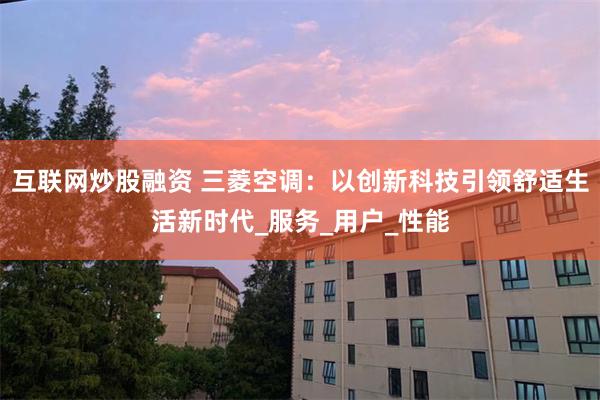 互联网炒股融资 三菱空调：以创新科技引领舒适生活新时代_服务_用户_性能