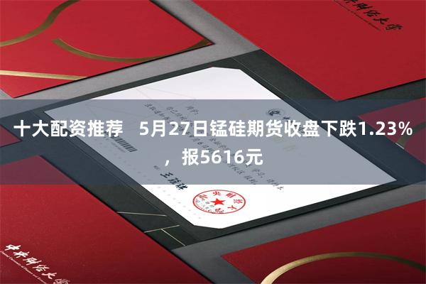 十大配资推荐   5月27日锰硅期货收盘下跌1.23%，报5616元