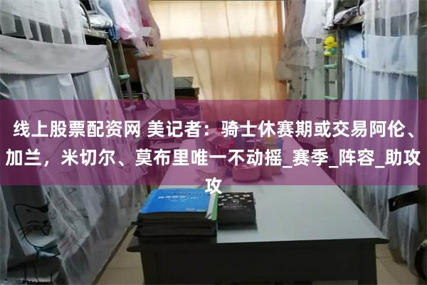 线上股票配资网 美记者：骑士休赛期或交易阿伦、加兰，米切尔、莫布里唯一不动摇_赛季_阵容_助攻