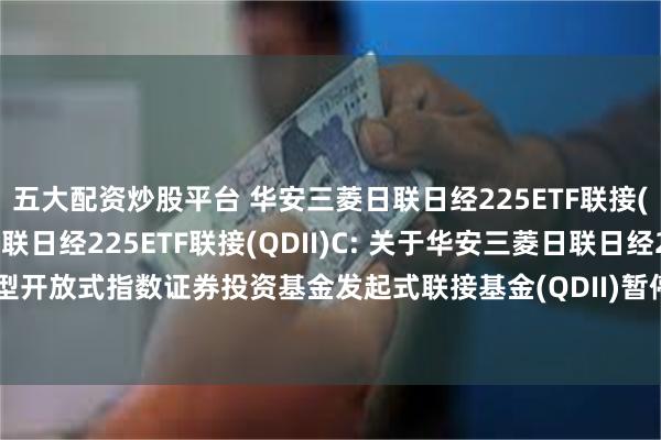 五大配资炒股平台 华安三菱日联日经225ETF联接(QDII)A,华安三菱日联日经225ETF联接(QDII)C: 关于华安三菱日联日经225交易型开放式指数证券投资基金发起式联接基金(QDII)暂停大额申购及大额定期定额投资的公告